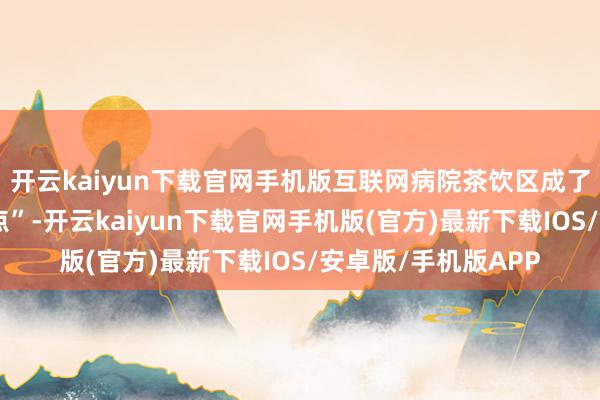开云kaiyun下载官网手机版互联网病院茶饮区成了集市的“网红打卡点”-开云kaiyun下载官网手机版(官方)最新下载IOS/安卓版/手机版APP