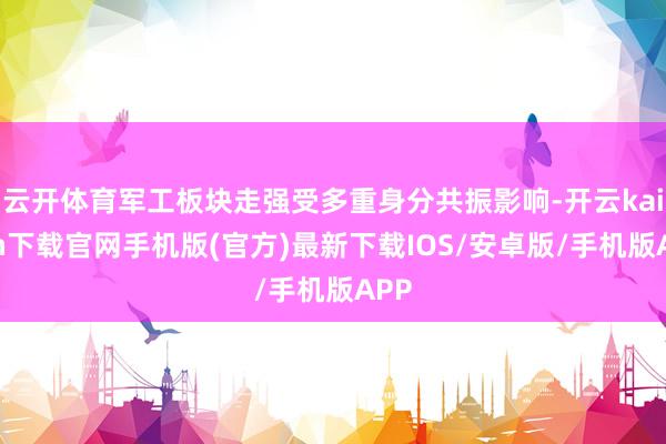 云开体育军工板块走强受多重身分共振影响-开云kaiyun下载官网手机版(官方)最新下载IOS/安卓版/手机版APP